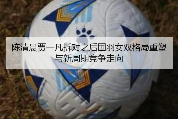 陈清晨贾一凡拆对之后国羽女双格局重塑与新周期竞争走向